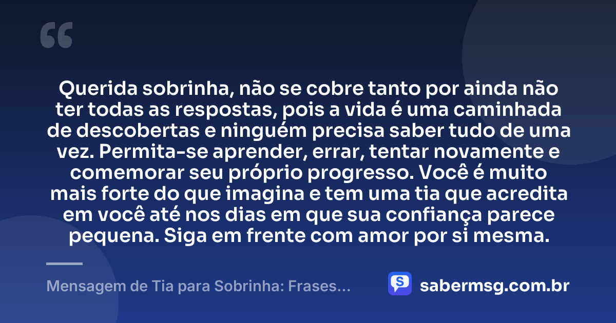 Querida sobrinha, não se cobre tanto por ainda não ter todas as respostas, pois a vida é uma caminhada de descobertas e ninguém precisa saber tudo de uma vez. Permita-se aprender, errar, tentar novamente e comemorar seu próprio progresso. Você é muito mais forte do que imagina e tem uma tia que acredita em você até nos dias em que sua confiança parece pequena. Siga em frente com amor por si mesma. — Mensagem de Tia para Sobrinha: Frases Curtas