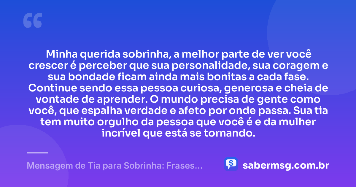 Minha querida sobrinha, a melhor parte de ver você crescer é perceber que sua personalidade, sua coragem e sua bondade ficam ainda mais bonitas a cada fase. Continue sendo essa pessoa curiosa, generosa e cheia de vontade de aprender. O mundo precisa de gente como você, que espalha verdade e afeto por onde passa. Sua tia tem muito orgulho da pessoa que você é e da mulher incrível que está se tornando. — Mensagem de Tia para Sobrinha: Frases Curtas