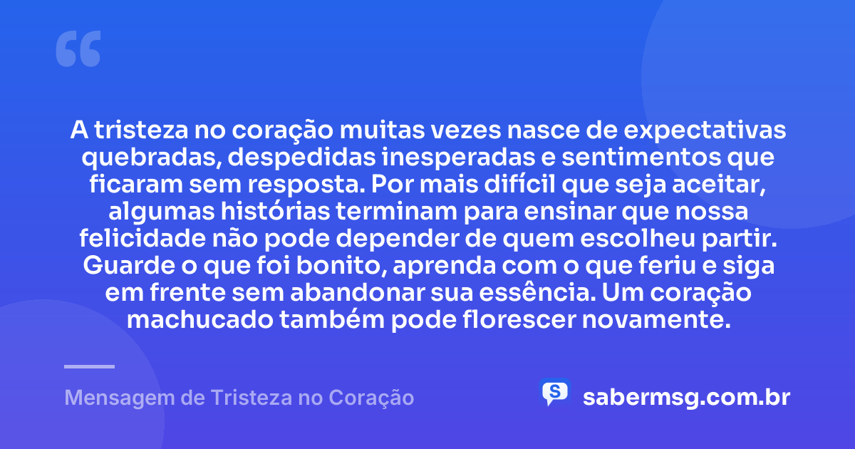 A tristeza no coração muitas vezes nasce de expectativas quebradas, despedidas inesperadas e sentimentos que ficaram sem resposta. Por mais difícil que seja aceitar, algumas histórias terminam para ensinar que nossa felicidade não pode depender de quem escolheu partir. Guarde o que foi bonito, aprenda com o que feriu e siga em frente sem abandonar sua essência. Um coração machucado também pode florescer novamente. — Mensagem de Tristeza no Coração