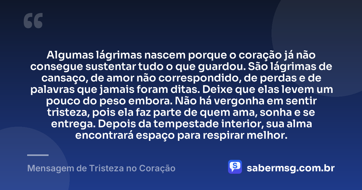 Algumas lágrimas nascem porque o coração já não consegue sustentar tudo o que guardou. São lágrimas de cansaço, de amor não correspondido, de perdas e de palavras que jamais foram ditas. Deixe que elas levem um pouco do peso embora. Não há vergonha em sentir tristeza, pois ela faz parte de quem ama, sonha e se entrega. Depois da tempestade interior, sua alma encontrará espaço para respirar melhor. — Mensagem de Tristeza no Coração