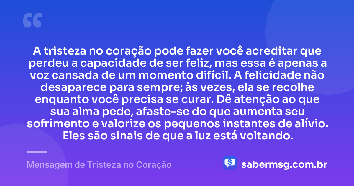 A tristeza no coração pode fazer você acreditar que perdeu a capacidade de ser feliz, mas essa é apenas a voz cansada de um momento difícil. A felicidade não desaparece para sempre; às vezes, ela se recolhe enquanto você precisa se curar. Dê atenção ao que sua alma pede, afaste-se do que aumenta seu sofrimento e valorize os pequenos instantes de alívio. Eles são sinais de que a luz está voltando. — Mensagem de Tristeza no Coração