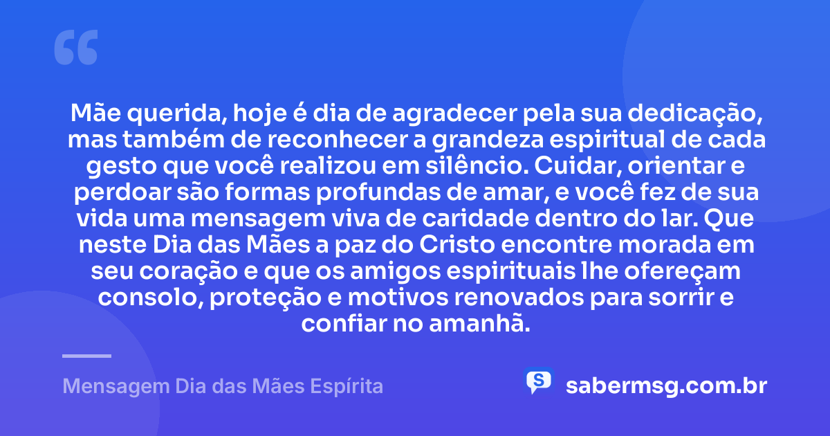 Mãe querida, hoje é dia de agradecer pela sua dedicação, mas também de reconhecer a grandeza espiritual de cada gesto que você realizou em silêncio. Cuidar, orientar e perdoar são formas profundas de amar, e você fez de sua vida uma mensagem viva de caridade dentro do lar. Que neste Dia das Mães a paz do Cristo encontre morada em seu coração e que os amigos espirituais lhe ofereçam consolo, proteção e motivos renovados para sorrir e confiar no amanhã. — Mensagem Dia das Mães Espírita