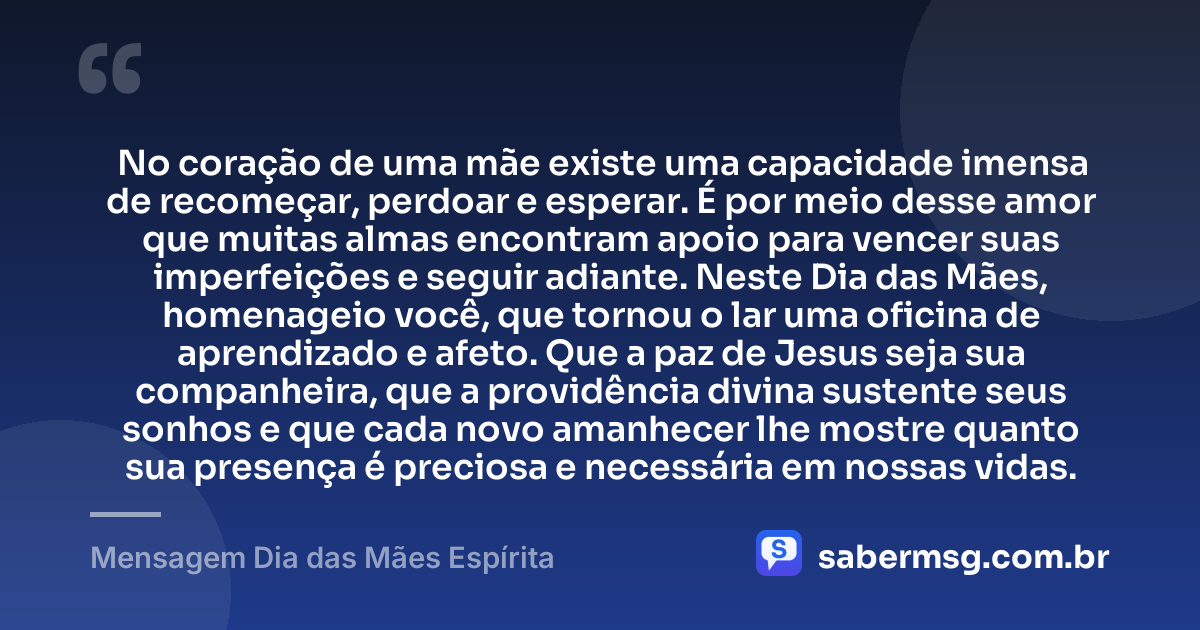 No coração de uma mãe existe uma capacidade imensa de recomeçar, perdoar e esperar. É por meio desse amor que muitas almas encontram apoio para vencer suas imperfeições e seguir adiante. Neste Dia das Mães, homenageio você, que tornou o lar uma oficina de aprendizado e afeto. Que a paz de Jesus seja sua companheira, que a providência divina sustente seus sonhos e que cada novo amanhecer lhe mostre quanto sua presença é preciosa e necessária em nossas vidas. — Mensagem Dia das Mães Espírita