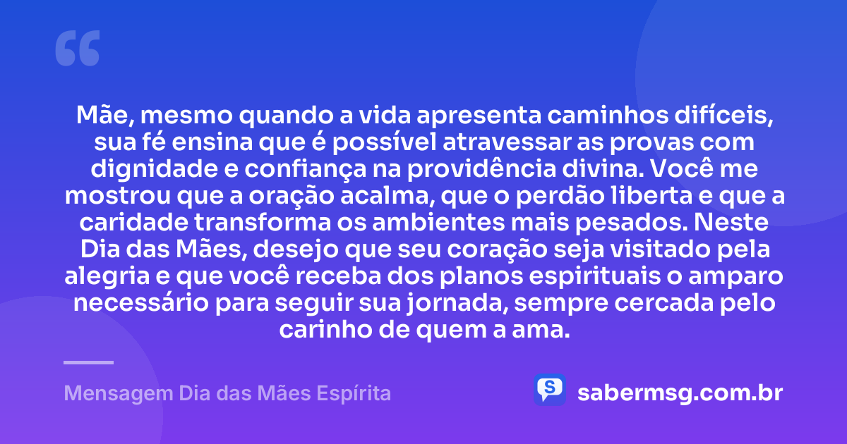 Mãe, mesmo quando a vida apresenta caminhos difíceis, sua fé ensina que é possível atravessar as provas com dignidade e confiança na providência divina. Você me mostrou que a oração acalma, que o perdão liberta e que a caridade transforma os ambientes mais pesados. Neste Dia das Mães, desejo que seu coração seja visitado pela alegria e que você receba dos planos espirituais o amparo necessário para seguir sua jornada, sempre cercada pelo carinho de quem a ama. — Mensagem Dia das Mães Espírita
