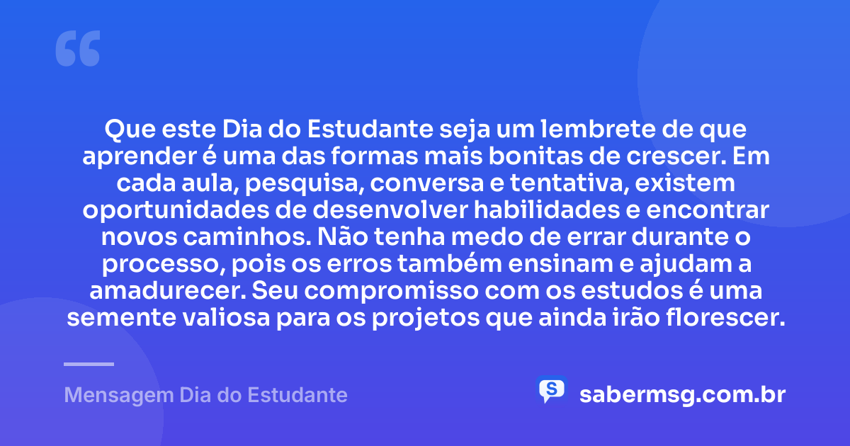 Que este Dia do Estudante seja um lembrete de que aprender é uma das formas mais bonitas de crescer. Em cada aula, pesquisa, conversa e tentativa, existem oportunidades de desenvolver habilidades e encontrar novos caminhos. Não tenha medo de errar durante o processo, pois os erros também ensinam e ajudam a amadurecer. Seu compromisso com os estudos é uma semente valiosa para os projetos que ainda irão florescer. — Mensagem Dia do Estudante