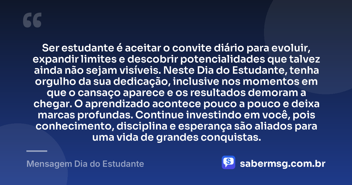 Ser estudante é aceitar o convite diário para evoluir, expandir limites e descobrir potencialidades que talvez ainda não sejam visíveis. Neste Dia do Estudante, tenha orgulho da sua dedicação, inclusive nos momentos em que o cansaço aparece e os resultados demoram a chegar. O aprendizado acontece pouco a pouco e deixa marcas profundas. Continue investindo em você, pois conhecimento, disciplina e esperança são aliados para uma vida de grandes conquistas. — Mensagem Dia do Estudante