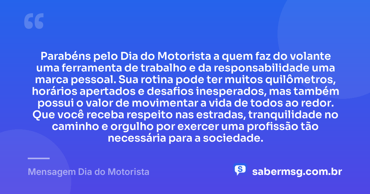 Parabéns pelo Dia do Motorista a quem faz do volante uma ferramenta de trabalho e da responsabilidade uma marca pessoal. Sua rotina pode ter muitos quilômetros, horários apertados e desafios inesperados, mas também possui o valor de movimentar a vida de todos ao redor. Que você receba respeito nas estradas, tranquilidade no caminho e orgulho por exercer uma profissão tão necessária para a sociedade. — Mensagem Dia do Motorista