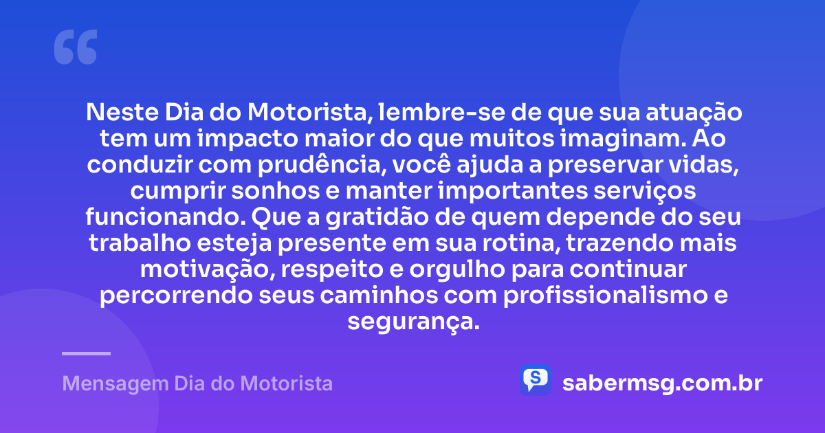 Neste Dia do Motorista, lembre-se de que sua atuação tem um impacto maior do que muitos imaginam. Ao conduzir com prudência, você ajuda a preservar vidas, cumprir sonhos e manter importantes serviços funcionando. Que a gratidão de quem depende do seu trabalho esteja presente em sua rotina, trazendo mais motivação, respeito e orgulho para continuar percorrendo seus caminhos com profissionalismo e segurança. — Mensagem Dia do Motorista