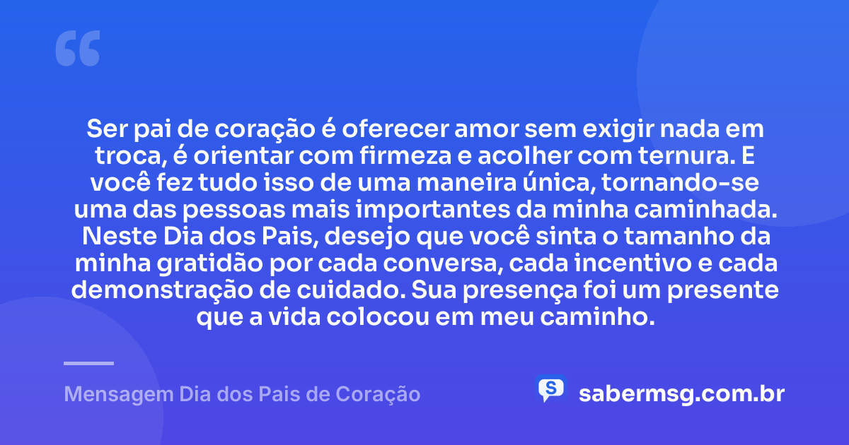 Ser pai de coração é oferecer amor sem exigir nada em troca, é orientar com firmeza e acolher com ternura. E você fez tudo isso de uma maneira única, tornando-se uma das pessoas mais importantes da minha caminhada. Neste Dia dos Pais, desejo que você sinta o tamanho da minha gratidão por cada conversa, cada incentivo e cada demonstração de cuidado. Sua presença foi um presente que a vida colocou em meu caminho. — Mensagem Dia dos Pais de Coração