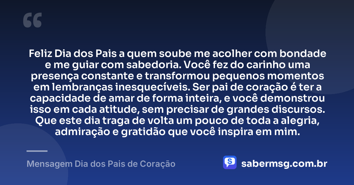 Feliz Dia dos Pais a quem soube me acolher com bondade e me guiar com sabedoria. Você fez do carinho uma presença constante e transformou pequenos momentos em lembranças inesquecíveis. Ser pai de coração é ter a capacidade de amar de forma inteira, e você demonstrou isso em cada atitude, sem precisar de grandes discursos. Que este dia traga de volta um pouco de toda a alegria, admiração e gratidão que você inspira em mim. — Mensagem Dia dos Pais de Coração