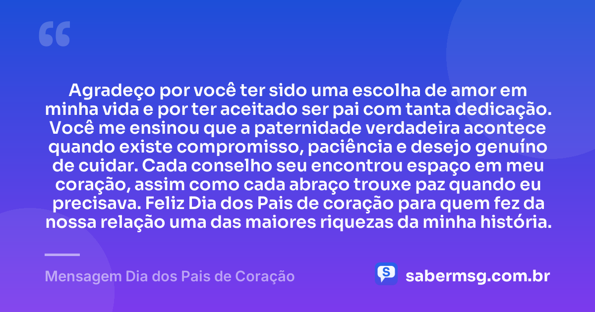 Agradeço por você ter sido uma escolha de amor em minha vida e por ter aceitado ser pai com tanta dedicação. Você me ensinou que a paternidade verdadeira acontece quando existe compromisso, paciência e desejo genuíno de cuidar. Cada conselho seu encontrou espaço em meu coração, assim como cada abraço trouxe paz quando eu precisava. Feliz Dia dos Pais de coração para quem fez da nossa relação uma das maiores riquezas da minha história. — Mensagem Dia dos Pais de Coração