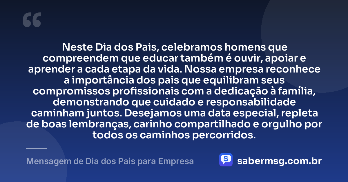 Neste Dia dos Pais, celebramos homens que compreendem que educar também é ouvir, apoiar e aprender a cada etapa da vida. Nossa empresa reconhece a importância dos pais que equilibram seus compromissos profissionais com a dedicação à família, demonstrando que cuidado e responsabilidade caminham juntos. Desejamos uma data especial, repleta de boas lembranças, carinho compartilhado e orgulho por todos os caminhos percorridos. — Mensagem de Dia dos Pais para Empresa