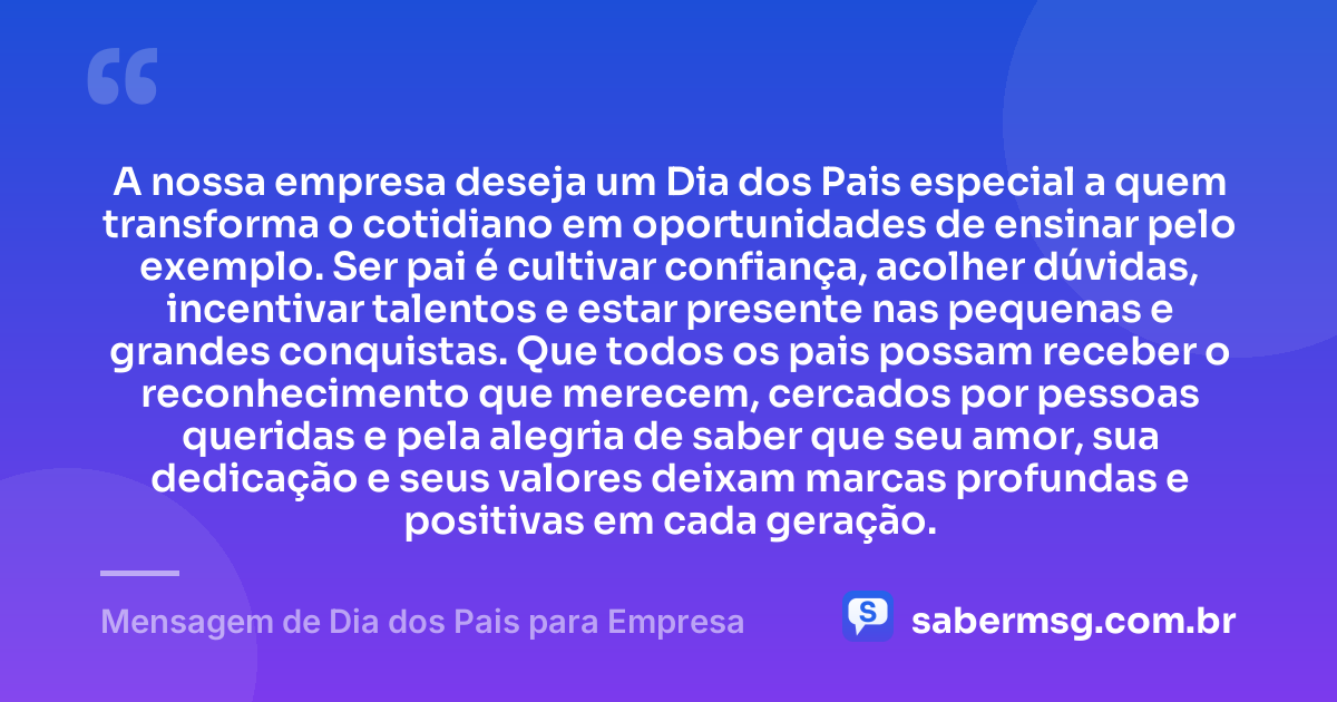 A nossa empresa deseja um Dia dos Pais especial a quem transforma o cotidiano em oportunidades de ensinar pelo exemplo. Ser pai é cultivar confiança, acolher dúvidas, incentivar talentos e estar presente nas pequenas e grandes conquistas. Que todos os pais possam receber o reconhecimento que merecem, cercados por pessoas queridas e pela alegria de saber que seu amor, sua dedicação e seus valores deixam marcas profundas e positivas em cada geração. — Mensagem de Dia dos Pais para Empresa