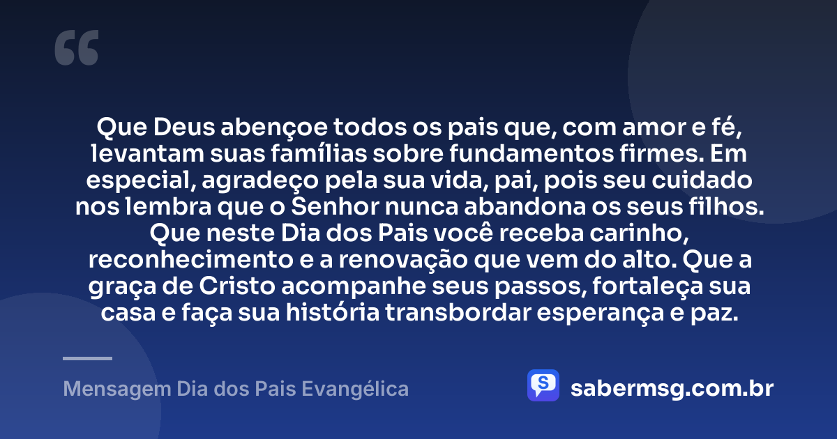 Que Deus abençoe todos os pais que, com amor e fé, levantam suas famílias sobre fundamentos firmes. Em especial, agradeço pela sua vida, pai, pois seu cuidado nos lembra que o Senhor nunca abandona os seus filhos. Que neste Dia dos Pais você receba carinho, reconhecimento e a renovação que vem do alto. Que a graça de Cristo acompanhe seus passos, fortaleça sua casa e faça sua história transbordar esperança e paz. — Mensagem Dia dos Pais Evangélica
