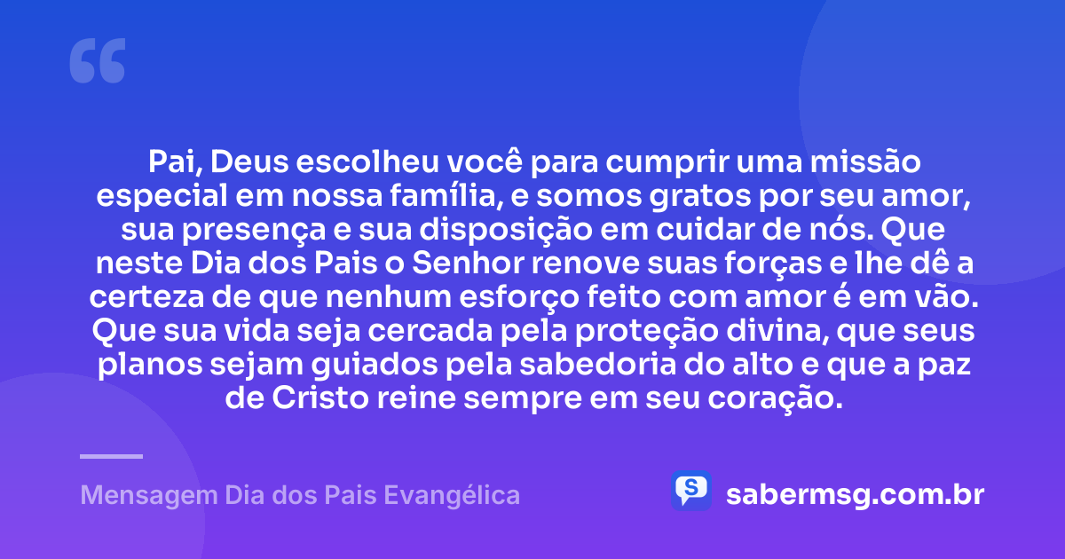 Pai, Deus escolheu você para cumprir uma missão especial em nossa família, e somos gratos por seu amor, sua presença e sua disposição em cuidar de nós. Que neste Dia dos Pais o Senhor renove suas forças e lhe dê a certeza de que nenhum esforço feito com amor é em vão. Que sua vida seja cercada pela proteção divina, que seus planos sejam guiados pela sabedoria do alto e que a paz de Cristo reine sempre em seu coração. — Mensagem Dia dos Pais Evangélica