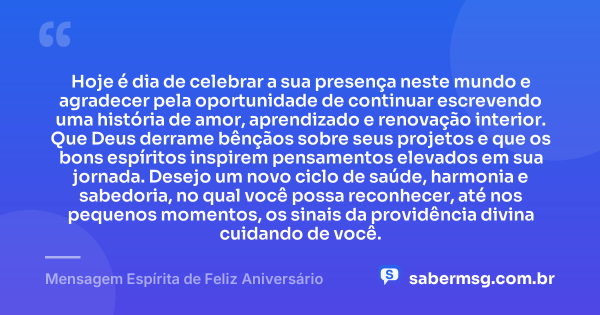 Hoje é dia de celebrar a sua presença neste mundo e agradecer pela oportunidade de continuar escrevendo uma história de amor, aprendizado e renovação interior. Que Deus derrame bênçãos sobre seus projetos e que os bons espíritos inspirem pensamentos elevados em sua jornada. Desejo um novo ciclo de saúde, harmonia e sabedoria, no qual você possa reconhecer, até nos pequenos momentos, os sinais da providência divina cuidando de você. — Mensagem Espírita de Feliz Aniversário