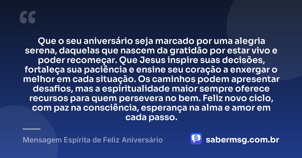 Que o seu aniversário seja marcado por uma alegria serena, daquelas que nascem da gratidão por estar vivo e poder recomeçar. Que Jesus inspire suas decisões, fortaleça sua paciência e ensine seu coração a enxergar o melhor em cada situação. Os caminhos podem apresentar desafios, mas a espiritualidade maior sempre oferece recursos para quem persevera no bem. Feliz novo ciclo, com paz na consciência, esperança na alma e amor em cada passo. — Mensagem Espírita de Feliz Aniversário
