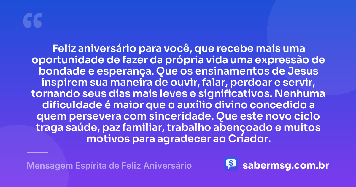 Feliz aniversário para você, que recebe mais uma oportunidade de fazer da própria vida uma expressão de bondade e esperança. Que os ensinamentos de Jesus inspirem sua maneira de ouvir, falar, perdoar e servir, tornando seus dias mais leves e significativos. Nenhuma dificuldade é maior que o auxílio divino concedido a quem persevera com sinceridade. Que este novo ciclo traga saúde, paz familiar, trabalho abençoado e muitos motivos para agradecer ao Criador. — Mensagem Espírita de Feliz Aniversário