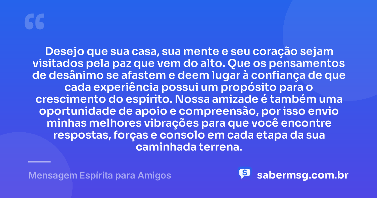 Desejo que sua casa, sua mente e seu coração sejam visitados pela paz que vem do alto. Que os pensamentos de desânimo se afastem e deem lugar à confiança de que cada experiência possui um propósito para o crescimento do espírito. Nossa amizade é também uma oportunidade de apoio e compreensão, por isso envio minhas melhores vibrações para que você encontre respostas, forças e consolo em cada etapa da sua caminhada terrena. — Mensagem Espírita para Amigos