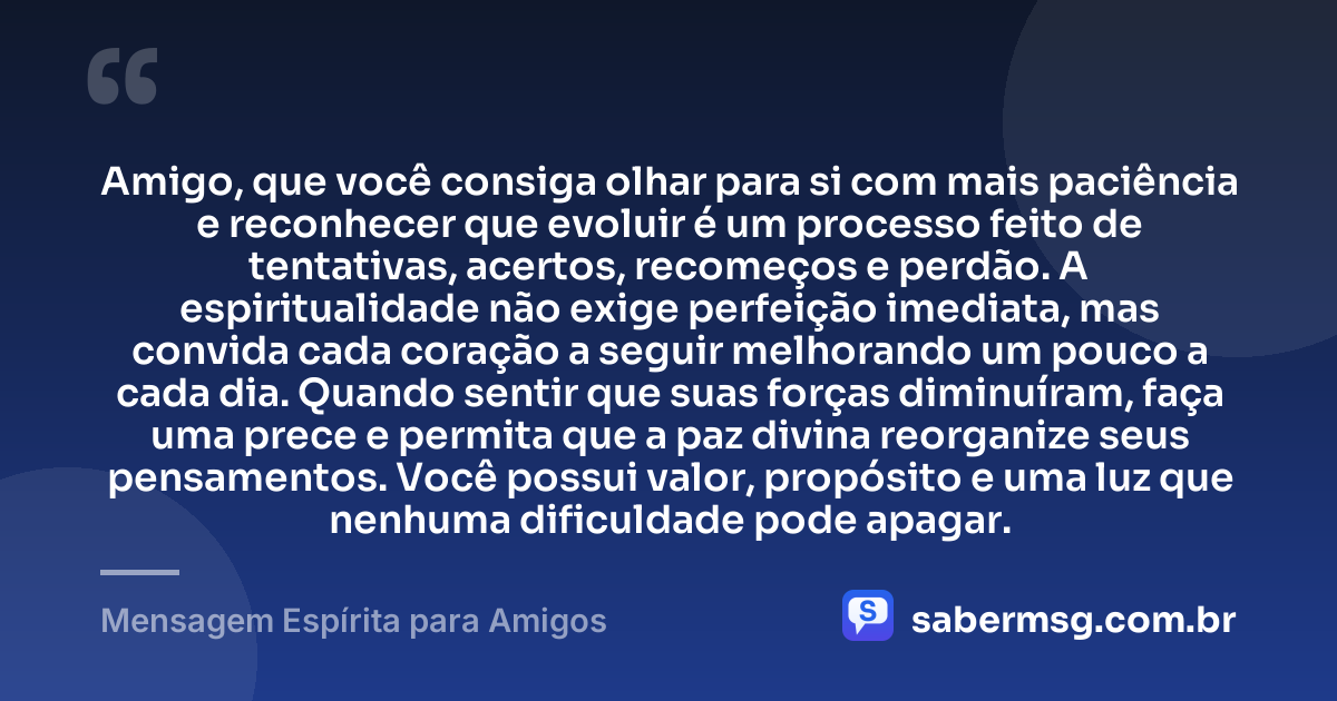 Amigo, que você consiga olhar para si com mais paciência e reconhecer que evoluir é um processo feito de tentativas, acertos, recomeços e perdão. A espiritualidade não exige perfeição imediata, mas convida cada coração a seguir melhorando um pouco a cada dia. Quando sentir que suas forças diminuíram, faça uma prece e permita que a paz divina reorganize seus pensamentos. Você possui valor, propósito e uma luz que nenhuma dificuldade pode apagar. — Mensagem Espírita para Amigos