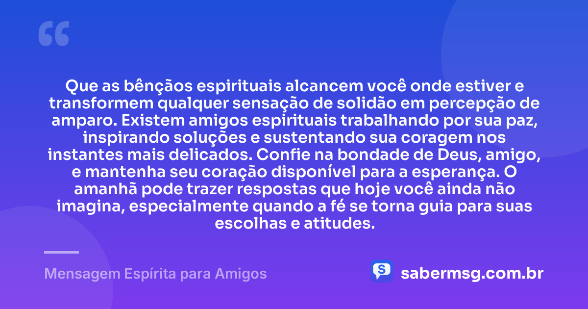 Que as bênçãos espirituais alcancem você onde estiver e transformem qualquer sensação de solidão em percepção de amparo. Existem amigos espirituais trabalhando por sua paz, inspirando soluções e sustentando sua coragem nos instantes mais delicados. Confie na bondade de Deus, amigo, e mantenha seu coração disponível para a esperança. O amanhã pode trazer respostas que hoje você ainda não imagina, especialmente quando a fé se torna guia para suas escolhas e atitudes. — Mensagem Espírita para Amigos