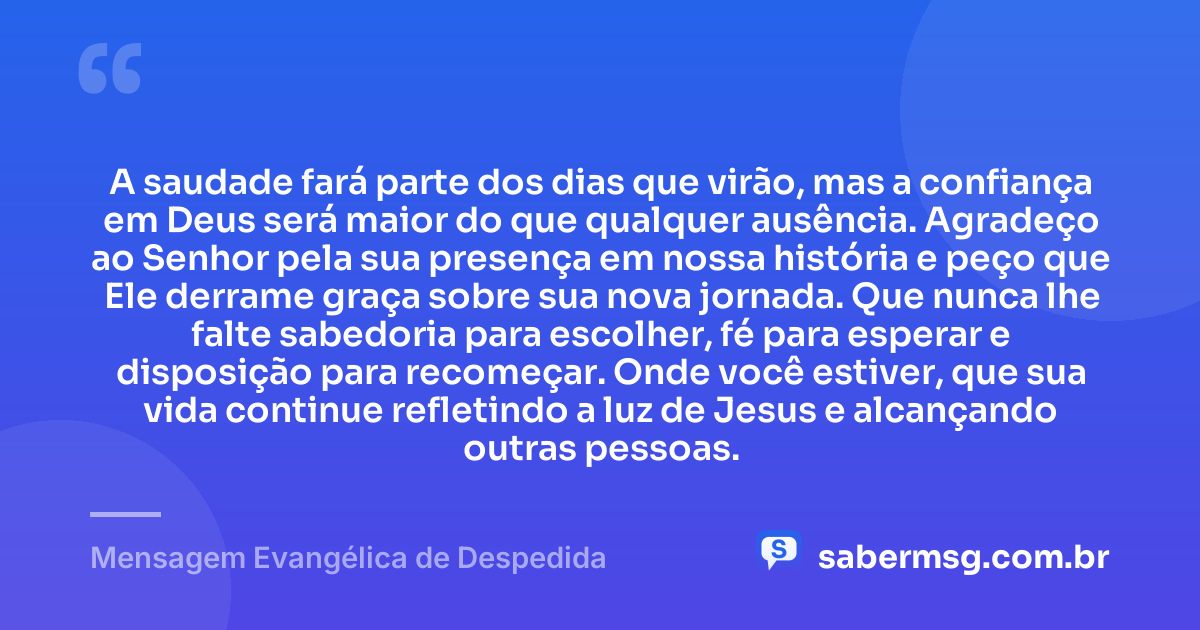 A saudade fará parte dos dias que virão, mas a confiança em Deus será maior do que qualquer ausência. Agradeço ao Senhor pela sua presença em nossa história e peço que Ele derrame graça sobre sua nova jornada. Que nunca lhe falte sabedoria para escolher, fé para esperar e disposição para recomeçar. Onde você estiver, que sua vida continue refletindo a luz de Jesus e alcançando outras pessoas. — Mensagem Evangélica de Despedida