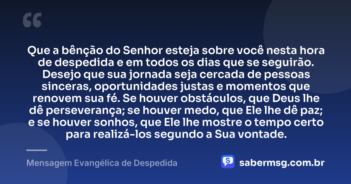 Que a bênção do Senhor esteja sobre você nesta hora de despedida e em todos os dias que se seguirão. Desejo que sua jornada seja cercada de pessoas sinceras, oportunidades justas e momentos que renovem sua fé. Se houver obstáculos, que Deus lhe dê perseverança; se houver medo, que Ele lhe dê paz; e se houver sonhos, que Ele lhe mostre o tempo certo para realizá-los segundo a Sua vontade. — Mensagem Evangélica de Despedida