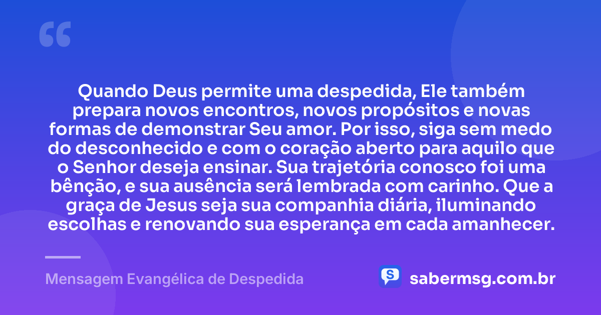 Quando Deus permite uma despedida, Ele também prepara novos encontros, novos propósitos e novas formas de demonstrar Seu amor. Por isso, siga sem medo do desconhecido e com o coração aberto para aquilo que o Senhor deseja ensinar. Sua trajetória conosco foi uma bênção, e sua ausência será lembrada com carinho. Que a graça de Jesus seja sua companhia diária, iluminando escolhas e renovando sua esperança em cada amanhecer. — Mensagem Evangélica de Despedida