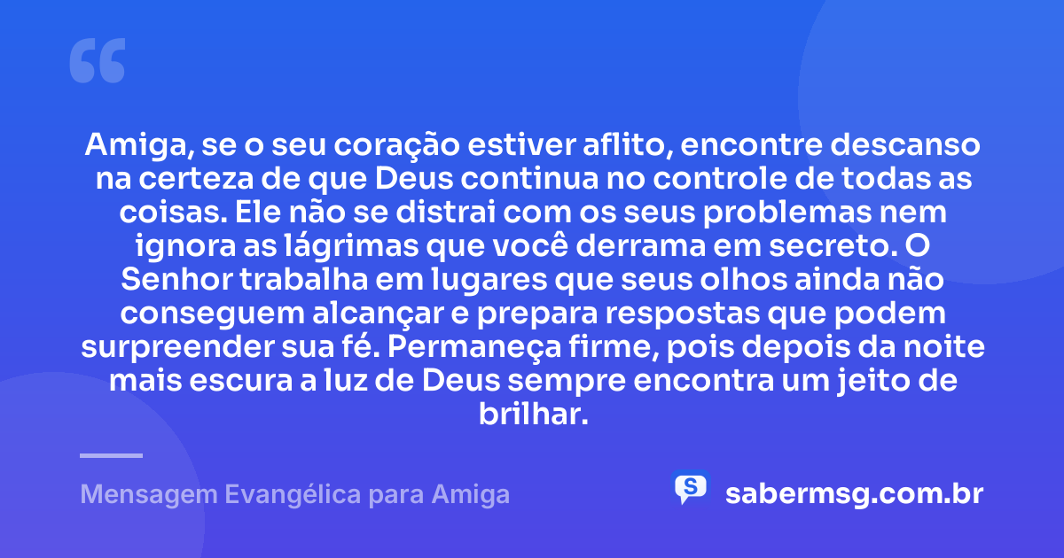Amiga, se o seu coração estiver aflito, encontre descanso na certeza de que Deus continua no controle de todas as coisas. Ele não se distrai com os seus problemas nem ignora as lágrimas que você derrama em secreto. O Senhor trabalha em lugares que seus olhos ainda não conseguem alcançar e prepara respostas que podem surpreender sua fé. Permaneça firme, pois depois da noite mais escura a luz de Deus sempre encontra um jeito de brilhar. — Mensagem Evangélica para Amiga