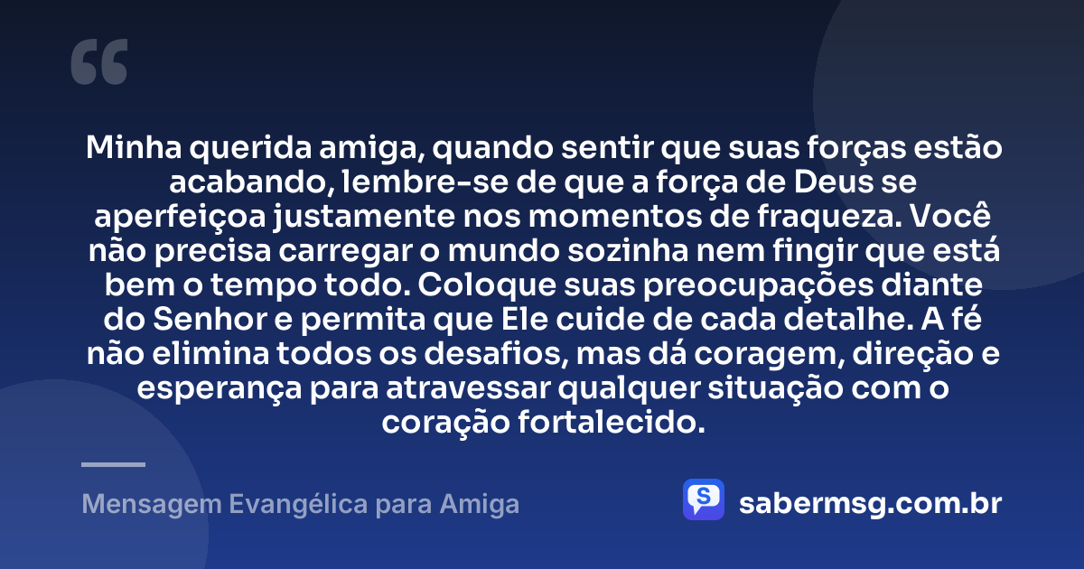 Minha querida amiga, quando sentir que suas forças estão acabando, lembre-se de que a força de Deus se aperfeiçoa justamente nos momentos de fraqueza. Você não precisa carregar o mundo sozinha nem fingir que está bem o tempo todo. Coloque suas preocupações diante do Senhor e permita que Ele cuide de cada detalhe. A fé não elimina todos os desafios, mas dá coragem, direção e esperança para atravessar qualquer situação com o coração fortalecido. — Mensagem Evangélica para Amiga