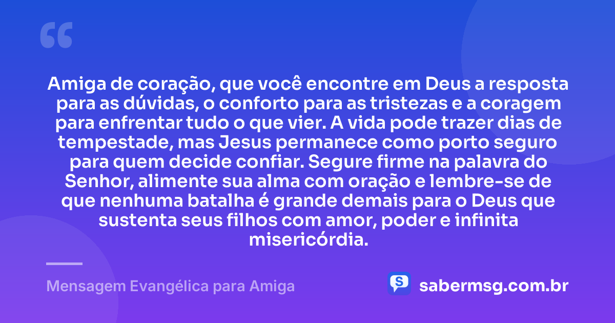 Amiga de coração, que você encontre em Deus a resposta para as dúvidas, o conforto para as tristezas e a coragem para enfrentar tudo o que vier. A vida pode trazer dias de tempestade, mas Jesus permanece como porto seguro para quem decide confiar. Segure firme na palavra do Senhor, alimente sua alma com oração e lembre-se de que nenhuma batalha é grande demais para o Deus que sustenta seus filhos com amor, poder e infinita misericórdia. — Mensagem Evangélica para Amiga
