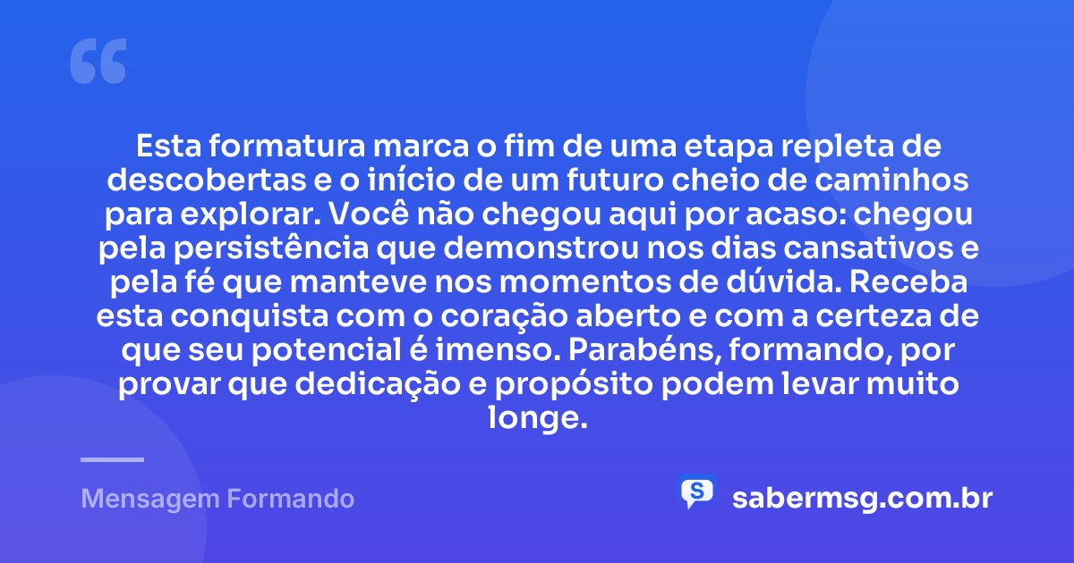 Esta formatura marca o fim de uma etapa repleta de descobertas e o início de um futuro cheio de caminhos para explorar. Você não chegou aqui por acaso: chegou pela persistência que demonstrou nos dias cansativos e pela fé que manteve nos momentos de dúvida. Receba esta conquista com o coração aberto e com a certeza de que seu potencial é imenso. Parabéns, formando, por provar que dedicação e propósito podem levar muito longe. — Mensagem Formando