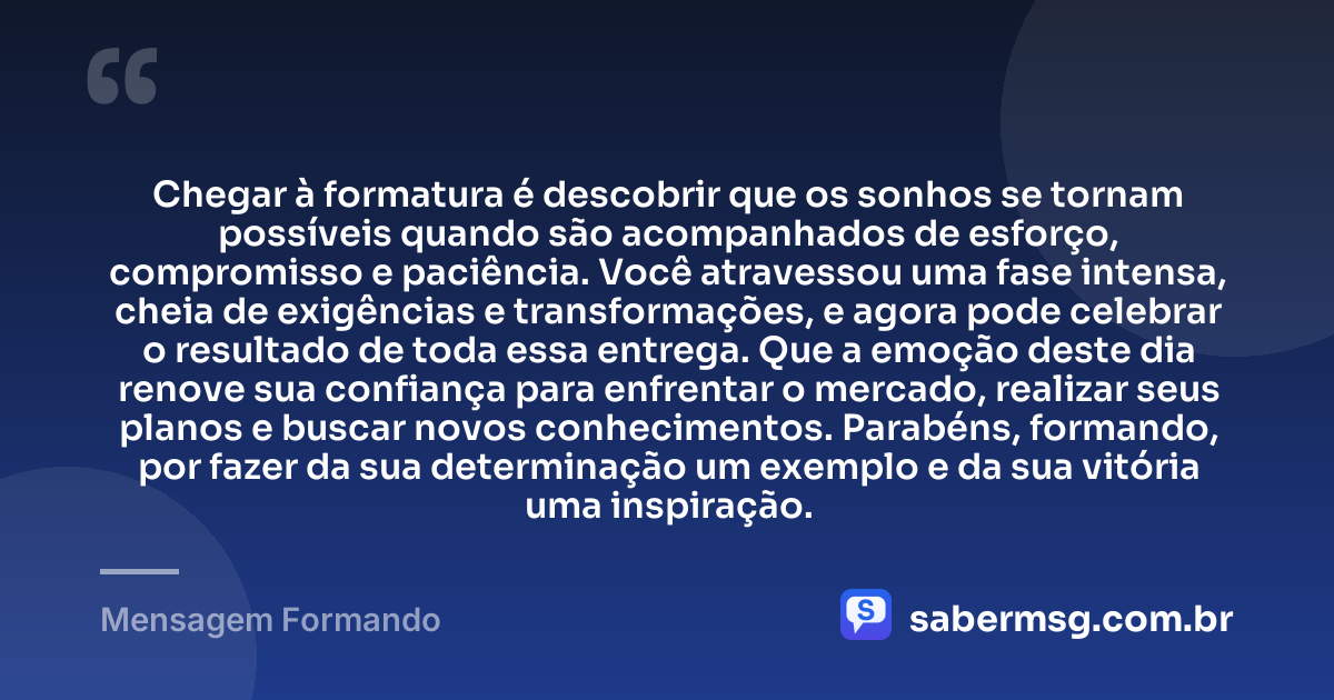 Chegar à formatura é descobrir que os sonhos se tornam possíveis quando são acompanhados de esforço, compromisso e paciência. Você atravessou uma fase intensa, cheia de exigências e transformações, e agora pode celebrar o resultado de toda essa entrega. Que a emoção deste dia renove sua confiança para enfrentar o mercado, realizar seus planos e buscar novos conhecimentos. Parabéns, formando, por fazer da sua determinação um exemplo e da sua vitória uma inspiração. — Mensagem Formando