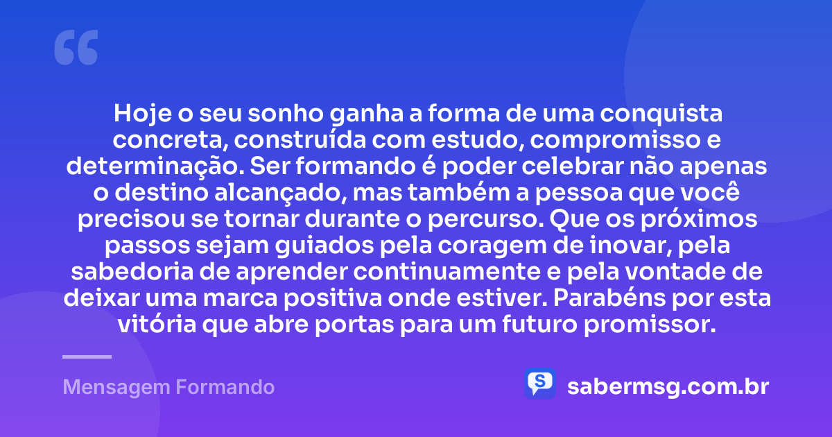 Hoje o seu sonho ganha a forma de uma conquista concreta, construída com estudo, compromisso e determinação. Ser formando é poder celebrar não apenas o destino alcançado, mas também a pessoa que você precisou se tornar durante o percurso. Que os próximos passos sejam guiados pela coragem de inovar, pela sabedoria de aprender continuamente e pela vontade de deixar uma marca positiva onde estiver. Parabéns por esta vitória que abre portas para um futuro promissor. — Mensagem Formando