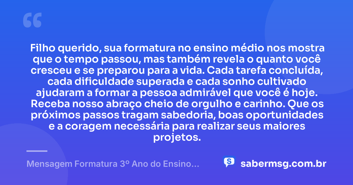 Filho querido, sua formatura no ensino médio nos mostra que o tempo passou, mas também revela o quanto você cresceu e se preparou para a vida. Cada tarefa concluída, cada dificuldade superada e cada sonho cultivado ajudaram a formar a pessoa admirável que você é hoje. Receba nosso abraço cheio de orgulho e carinho. Que os próximos passos tragam sabedoria, boas oportunidades e a coragem necessária para realizar seus maiores projetos. — Mensagem Formatura 3º Ano do Ensino Médio para Filho