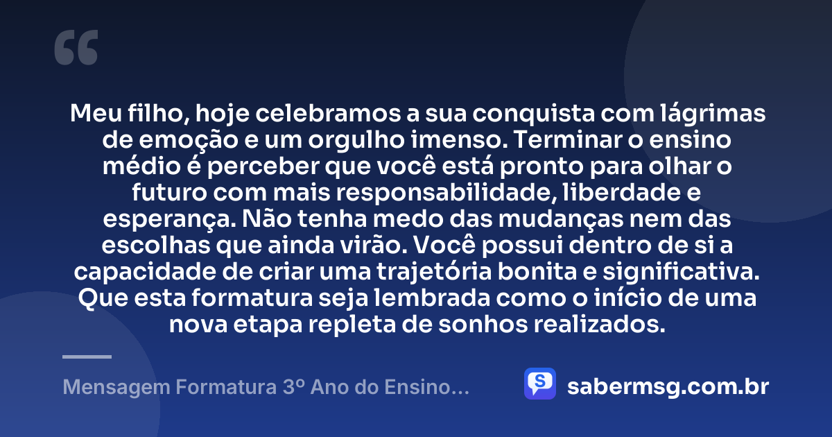 Meu filho, hoje celebramos a sua conquista com lágrimas de emoção e um orgulho imenso. Terminar o ensino médio é perceber que você está pronto para olhar o futuro com mais responsabilidade, liberdade e esperança. Não tenha medo das mudanças nem das escolhas que ainda virão. Você possui dentro de si a capacidade de criar uma trajetória bonita e significativa. Que esta formatura seja lembrada como o início de uma nova etapa repleta de sonhos realizados. — Mensagem Formatura 3º Ano do Ensino Médio para Filho