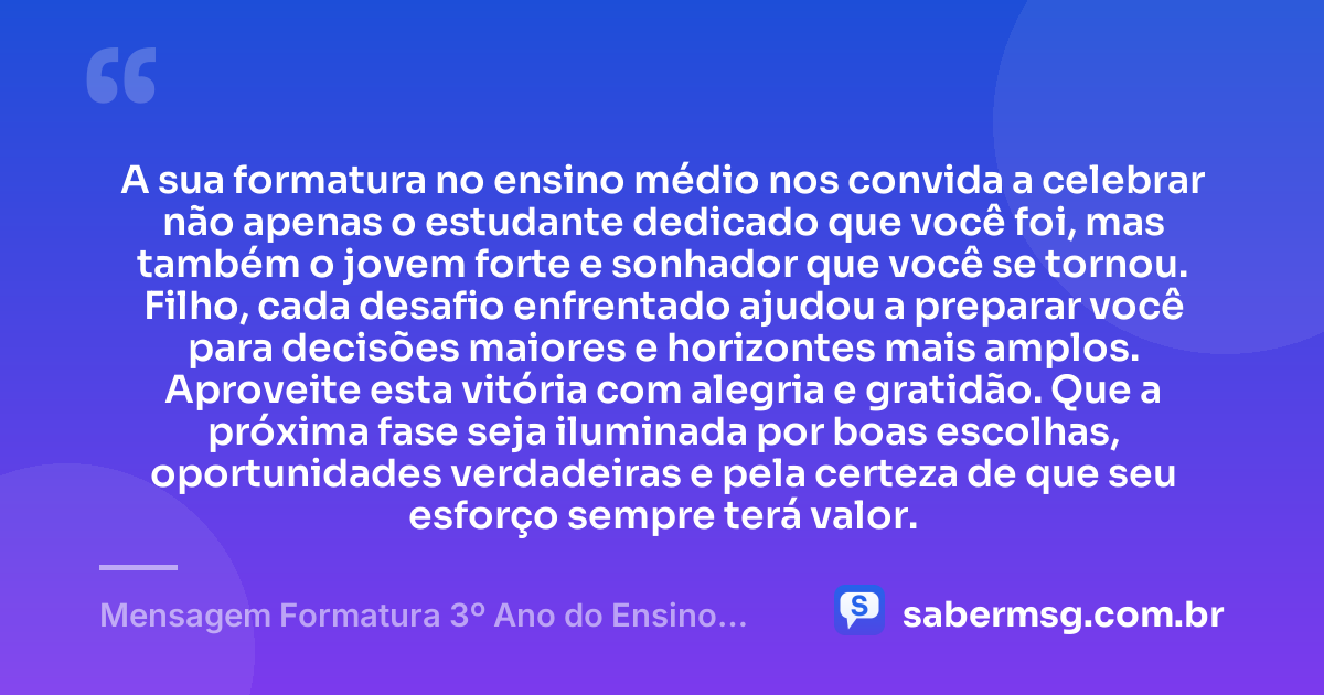 A sua formatura no ensino médio nos convida a celebrar não apenas o estudante dedicado que você foi, mas também o jovem forte e sonhador que você se tornou. Filho, cada desafio enfrentado ajudou a preparar você para decisões maiores e horizontes mais amplos. Aproveite esta vitória com alegria e gratidão. Que a próxima fase seja iluminada por boas escolhas, oportunidades verdadeiras e pela certeza de que seu esforço sempre terá valor. — Mensagem Formatura 3º Ano do Ensino Médio para Filho
