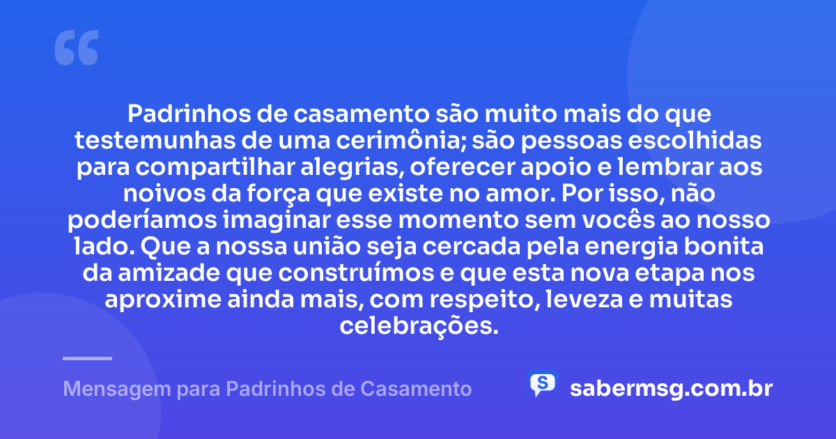 Padrinhos de casamento são muito mais do que testemunhas de uma cerimônia; são pessoas escolhidas para compartilhar alegrias, oferecer apoio e lembrar aos noivos da força que existe no amor. Por isso, não poderíamos imaginar esse momento sem vocês ao nosso lado. Que a nossa união seja cercada pela energia bonita da amizade que construímos e que esta nova etapa nos aproxime ainda mais, com respeito, leveza e muitas celebrações. — Mensagem para Padrinhos de Casamento
