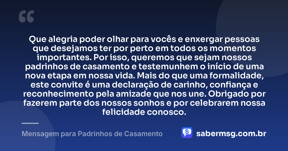 Que alegria poder olhar para vocês e enxergar pessoas que desejamos ter por perto em todos os momentos importantes. Por isso, queremos que sejam nossos padrinhos de casamento e testemunhem o início de uma nova etapa em nossa vida. Mais do que uma formalidade, este convite é uma declaração de carinho, confiança e reconhecimento pela amizade que nos une. Obrigado por fazerem parte dos nossos sonhos e por celebrarem nossa felicidade conosco. — Mensagem para Padrinhos de Casamento