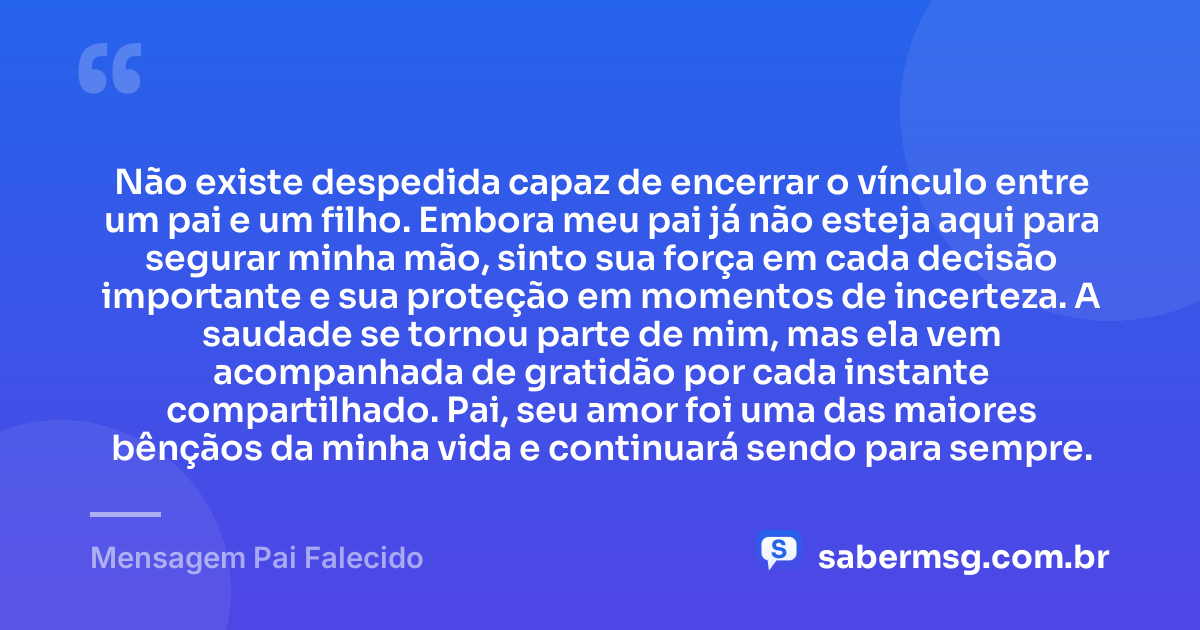Não existe despedida capaz de encerrar o vínculo entre um pai e um filho. Embora meu pai já não esteja aqui para segurar minha mão, sinto sua força em cada decisão importante e sua proteção em momentos de incerteza. A saudade se tornou parte de mim, mas ela vem acompanhada de gratidão por cada instante compartilhado. Pai, seu amor foi uma das maiores bênçãos da minha vida e continuará sendo para sempre. — Mensagem Pai Falecido