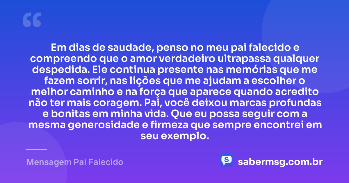 Em dias de saudade, penso no meu pai falecido e compreendo que o amor verdadeiro ultrapassa qualquer despedida. Ele continua presente nas memórias que me fazem sorrir, nas lições que me ajudam a escolher o melhor caminho e na força que aparece quando acredito não ter mais coragem. Pai, você deixou marcas profundas e bonitas em minha vida. Que eu possa seguir com a mesma generosidade e firmeza que sempre encontrei em seu exemplo. — Mensagem Pai Falecido