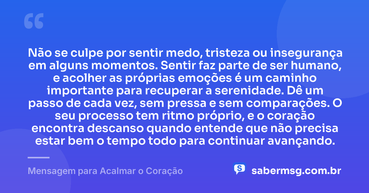 Não se culpe por sentir medo, tristeza ou insegurança em alguns momentos. Sentir faz parte de ser humano, e acolher as próprias emoções é um caminho importante para recuperar a serenidade. Dê um passo de cada vez, sem pressa e sem comparações. O seu processo tem ritmo próprio, e o coração encontra descanso quando entende que não precisa estar bem o tempo todo para continuar avançando. — Mensagem para Acalmar o Coração