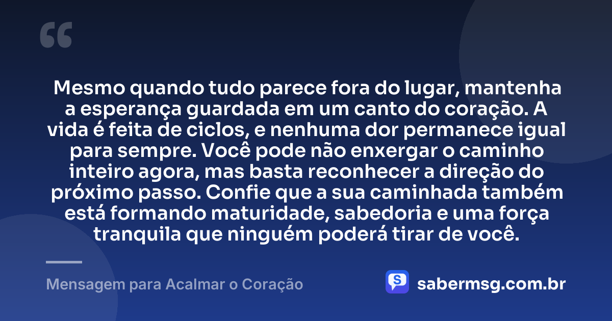 Mesmo quando tudo parece fora do lugar, mantenha a esperança guardada em um canto do coração. A vida é feita de ciclos, e nenhuma dor permanece igual para sempre. Você pode não enxergar o caminho inteiro agora, mas basta reconhecer a direção do próximo passo. Confie que a sua caminhada também está formando maturidade, sabedoria e uma força tranquila que ninguém poderá tirar de você. — Mensagem para Acalmar o Coração