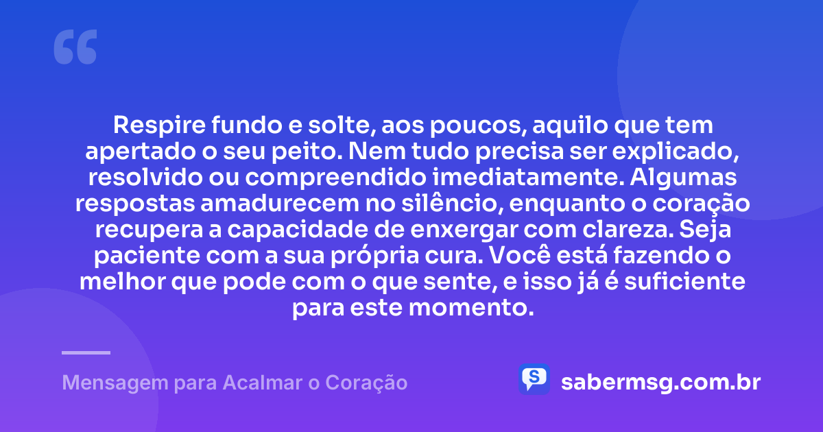 Respire fundo e solte, aos poucos, aquilo que tem apertado o seu peito. Nem tudo precisa ser explicado, resolvido ou compreendido imediatamente. Algumas respostas amadurecem no silêncio, enquanto o coração recupera a capacidade de enxergar com clareza. Seja paciente com a sua própria cura. Você está fazendo o melhor que pode com o que sente, e isso já é suficiente para este momento. — Mensagem para Acalmar o Coração