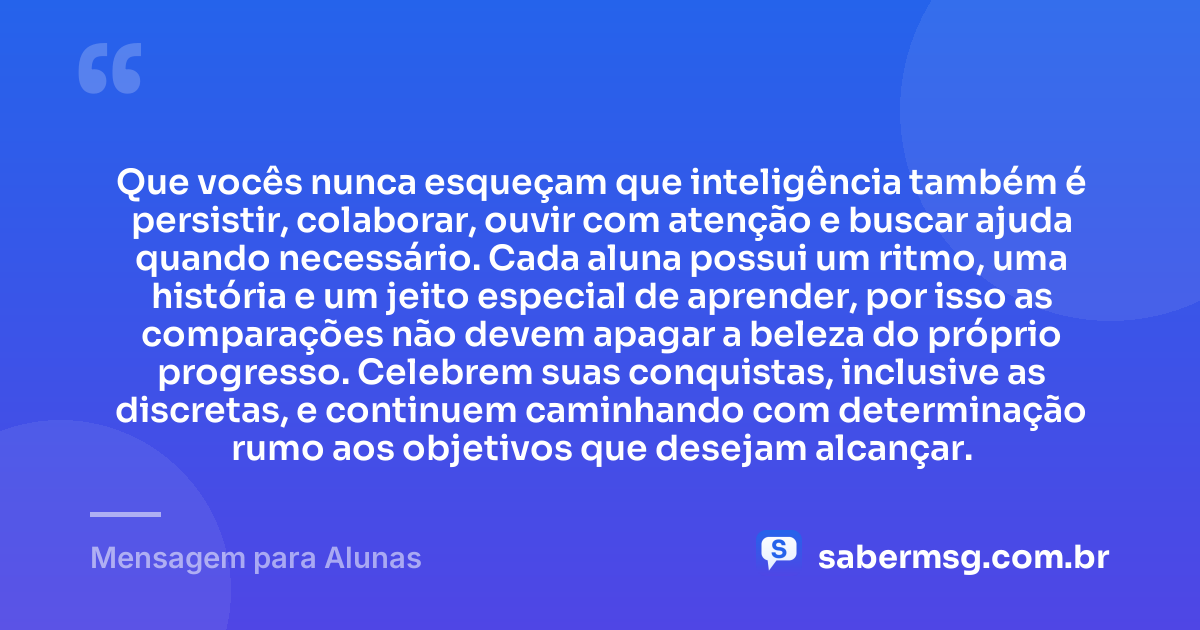 Que vocês nunca esqueçam que inteligência também é persistir, colaborar, ouvir com atenção e buscar ajuda quando necessário. Cada aluna possui um ritmo, uma história e um jeito especial de aprender, por isso as comparações não devem apagar a beleza do próprio progresso. Celebrem suas conquistas, inclusive as discretas, e continuem caminhando com determinação rumo aos objetivos que desejam alcançar. — Mensagem para Alunas