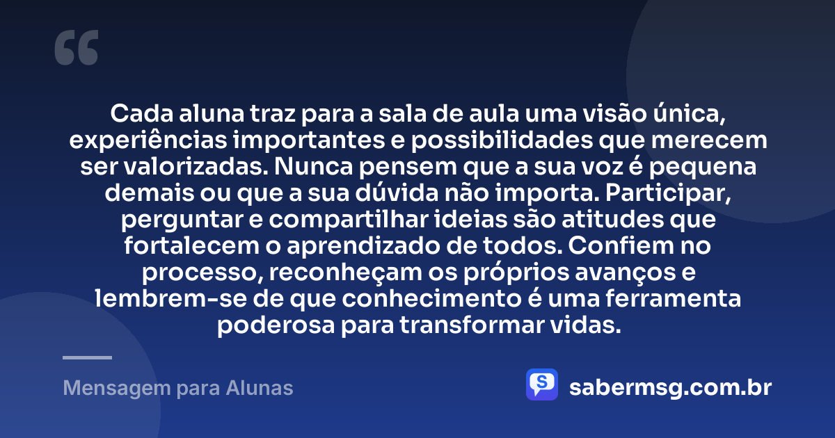 Cada aluna traz para a sala de aula uma visão única, experiências importantes e possibilidades que merecem ser valorizadas. Nunca pensem que a sua voz é pequena demais ou que a sua dúvida não importa. Participar, perguntar e compartilhar ideias são atitudes que fortalecem o aprendizado de todos. Confiem no processo, reconheçam os próprios avanços e lembrem-se de que conhecimento é uma ferramenta poderosa para transformar vidas. — Mensagem para Alunas
