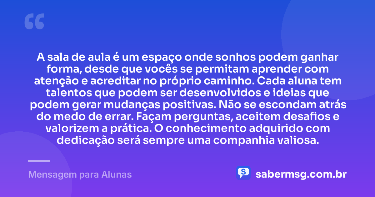 A sala de aula é um espaço onde sonhos podem ganhar forma, desde que vocês se permitam aprender com atenção e acreditar no próprio caminho. Cada aluna tem talentos que podem ser desenvolvidos e ideias que podem gerar mudanças positivas. Não se escondam atrás do medo de errar. Façam perguntas, aceitem desafios e valorizem a prática. O conhecimento adquirido com dedicação será sempre uma companhia valiosa. — Mensagem para Alunas