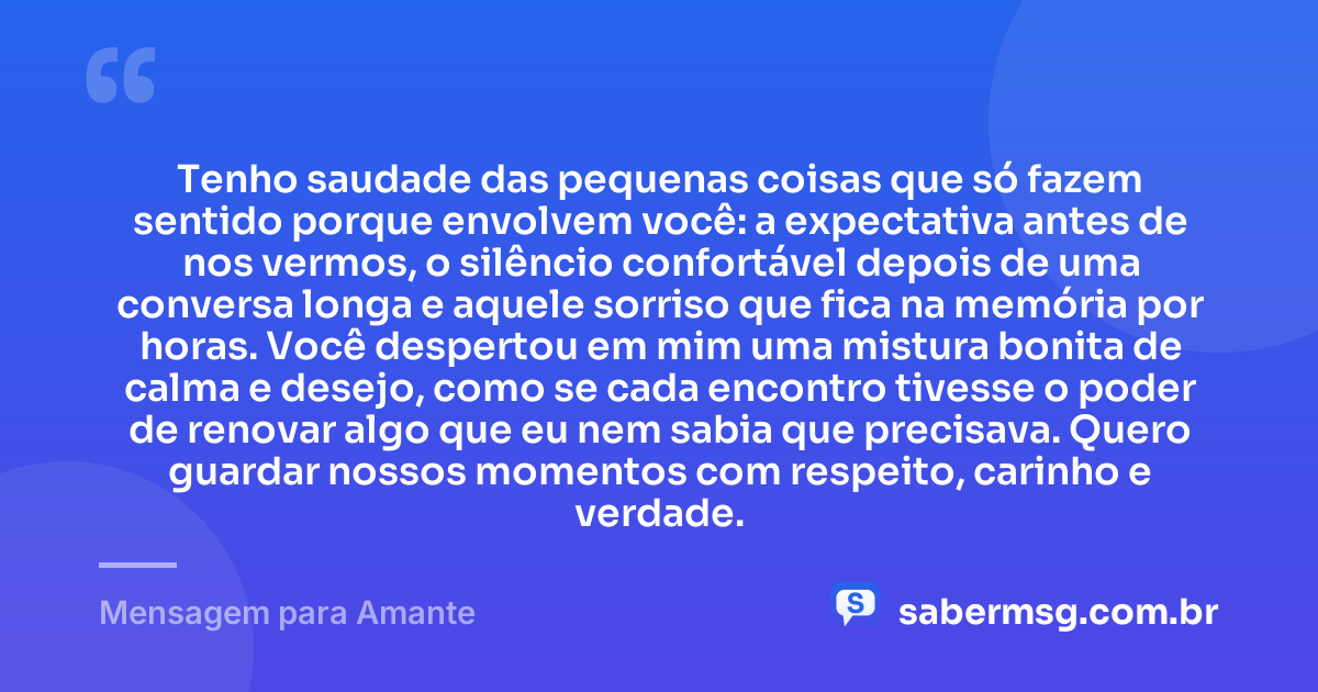 Tenho saudade das pequenas coisas que só fazem sentido porque envolvem você: a expectativa antes de nos vermos, o silêncio confortável depois de uma conversa longa e aquele sorriso que fica na memória por horas. Você despertou em mim uma mistura bonita de calma e desejo, como se cada encontro tivesse o poder de renovar algo que eu nem sabia que precisava. Quero guardar nossos momentos com respeito, carinho e verdade. — Mensagem para Amante