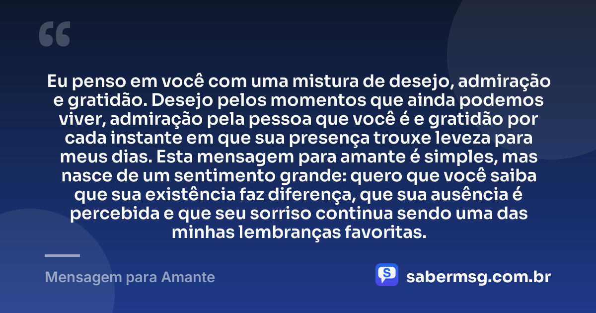 Eu penso em você com uma mistura de desejo, admiração e gratidão. Desejo pelos momentos que ainda podemos viver, admiração pela pessoa que você é e gratidão por cada instante em que sua presença trouxe leveza para meus dias. Esta mensagem para amante é simples, mas nasce de um sentimento grande: quero que você saiba que sua existência faz diferença, que sua ausência é percebida e que seu sorriso continua sendo uma das minhas lembranças favoritas. — Mensagem para Amante