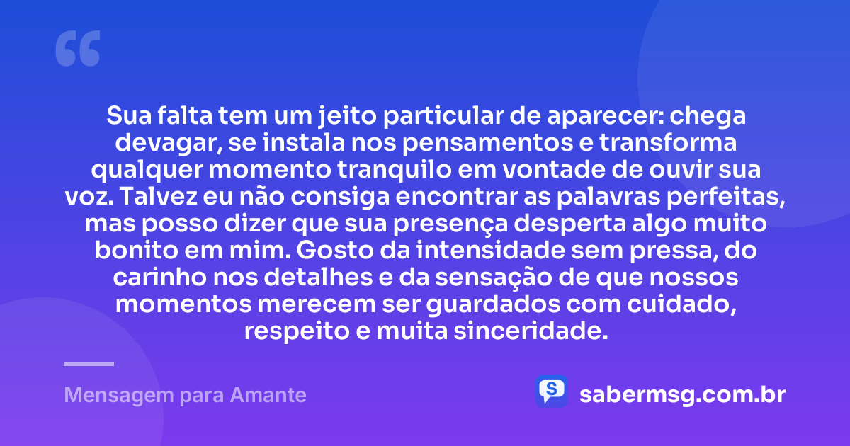 Sua falta tem um jeito particular de aparecer: chega devagar, se instala nos pensamentos e transforma qualquer momento tranquilo em vontade de ouvir sua voz. Talvez eu não consiga encontrar as palavras perfeitas, mas posso dizer que sua presença desperta algo muito bonito em mim. Gosto da intensidade sem pressa, do carinho nos detalhes e da sensação de que nossos momentos merecem ser guardados com cuidado, respeito e muita sinceridade. — Mensagem para Amante